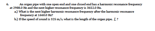 6.
An organ pipe with one open end and one closed end has a harmonic resonance frequency
at 2988.0 Hz and the next higher resonance frequency is 3652.0 Hz.
a) What is the next higher harmonic resonance frequency after the harmonic resonance
frequency at 1660.0 Hz?
b.) Ifthe speed of sound is 325 m/s, what is the length of the organ pipe, L?
