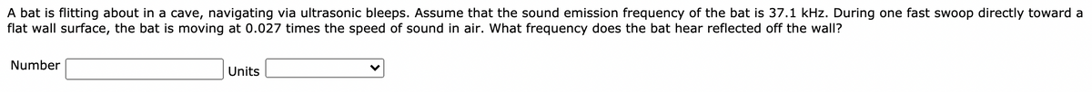 A bat is flitting about in a cave, navigating via ultrasonic bleeps. Assume that the sound emission frequency of the bat is 37.1 kHz. During one fast swoop directly toward a
flat wall surface, the bat is moving at 0.027 times the speed of sound in air. What frequency does the bat hear reflected off the wall?
Number
Units
