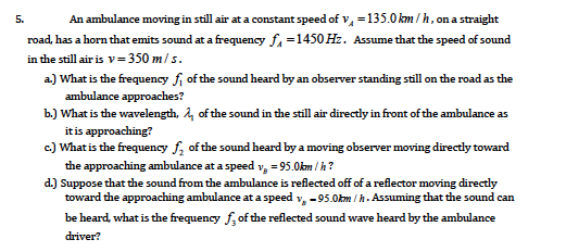An ambulance moving in still air at a constant speed of v, =135.0 km / h, on a straight
5.
road, has a horn that emits sound at a frequency f =1450 Hz. Assume that the speed of sound
in the still air is v=350 m/s.
a) What is the frequency fi of the sound heard by an observer standing still on the road as the
ambulance approaches?
b.) What is the wavelength, 4, of the sound in the still air directly in front of the ambulance as
it is approaching?
c.) What is the frequency f, of the sound heard by a moving observer moving directly toward
the approaching ambulance at a speed v, = 95.0km / h?
d.) Suppose that the sound from the ambulance is reflected off of a reflector moving directly
toward the approaching ambulance at a speed v, -95.0km / h. Assuming that the sound can
be heard, what is the frequency f, of the reflected sound wave heard by the ambulance
driver?
