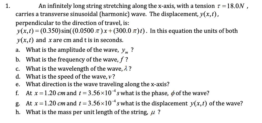 1.
An infinitely long string stretching along the x-axis, with a tension 7 =18.0N ,
carries a transverse sinusoidal (harmonic) wave. The displacement, y(x,t),
perpendicular to the direction of travel, is:
y(x,t) = (0.350) sin((0.0500 t )x+ (300.0 7)t). In this equation the units of both
y(x,t) and x are cm and t is in seconds.
a. What is the amplitude of the wave, ym
?
b. What is the frequency of the wave, f ?
What is the wavelength of the wave, 2 ?
d. What is the speed of the wave, v?
What direction is the wave traveling along the x-axis?
f. At x =1.20 cm and t = 3.56×10s what is the phase, o of the wave?
С.
е.
g. At x =1.20 cm and t = 3.56×10*s what is the displacement y(x,t) of the wave?
h. What is the mass per unit length of the string, u ?
