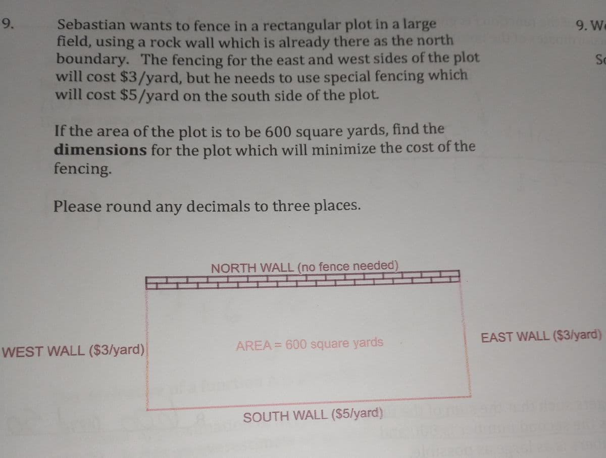 9.
Sebastian wants to fence in a rectangular plot in a large
field, using a rock wall which is already there as the north
boundary. The fencing for the east and west sides of the plot
will cost $3/yard, but he needs to use special fencing which
will cost $5/yard on the south side of the plot.
9. W
So
If the area of the plot is to be 600 square yards, find the
dimensions for the plot which will minimize the cost of the
fencing.
Please round any decimals to three places.
NORTH WALL (no fence needed)
EAST WALL ($3/yard)
WEST WALL ($3/yard)
AREA = 600 square yards
SOUTH WALL ($5/yard)

