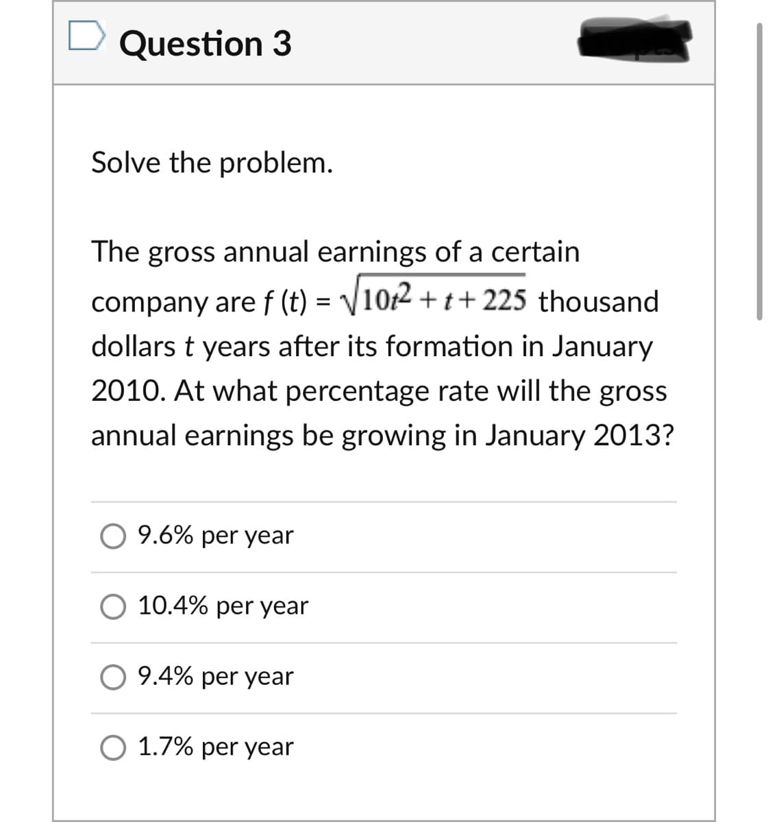 Question 3
Solve the problem.
The gross annual earnings of a certain
company are f (t) = /10t2 + t+225 thousand
dollars t years after its formation in January
2010. At what percentage rate will the gross
annual earnings be growing in January 2013?
9.6% per year
O 10.4% per year
9.4% per year
O 1.7% per year
