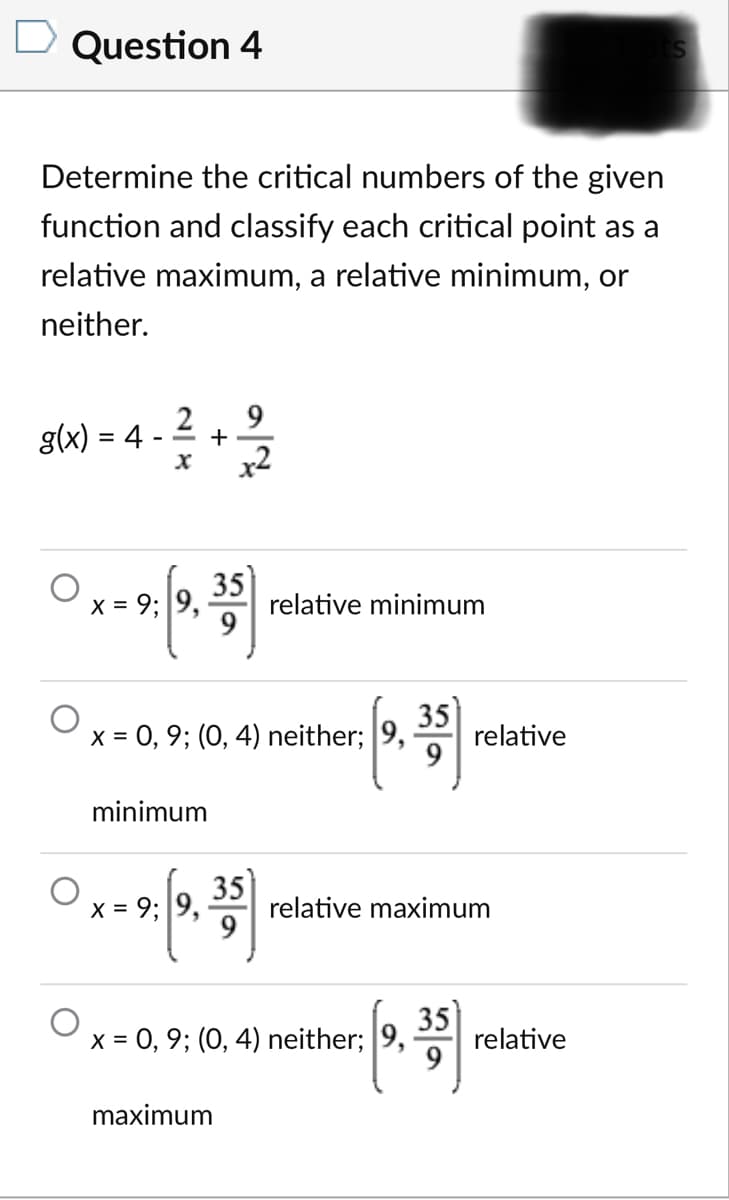 D Question 4
Determine the critical numbers of the given
function and classify each critical point as a
relative maximum, a relative minimum, or
neither.
2
9
g(x) = 4
+
x2
35
relative minimum
9.
X = 9; 19,
35)
relative
x = 0, 9; (0, 4) neither;
9.
minimum
35
relative maximum
X = 9; 9,
9.
x = 0, 9; (0, 4) neither; 9,
35
relative
maximum
