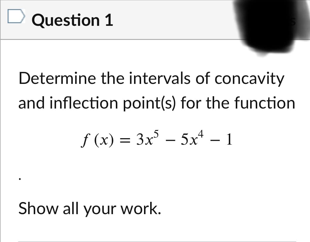 Question 1
Determine the intervals of concavity
and inflection point(s) for the function
f (x) =
3x – 5x* – 1
Show all your work.
