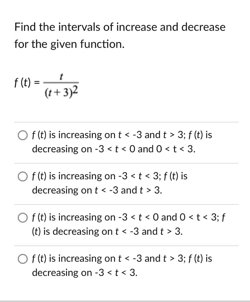 Find the intervals of increase and decrease
for the given function.
t
f (t) =
(t+ 3)2
O (t) is increasing on t < -3 and t > 3; f (t) is
decreasing on -3 < t < 0 and 0 < t < 3.
O f (t) is increasing on -3 < t < 3; f (t) is
decreasing ont < -3 and t > 3.
O f (t) is increasing on -3 <t < 0 and 0 < t < 3; f
(t) is decreasing on t < -3 and t > 3.
O f (t) is increasing on t < -3 and t > 3; f (t) is
decreasing on -3 < t < 3.
