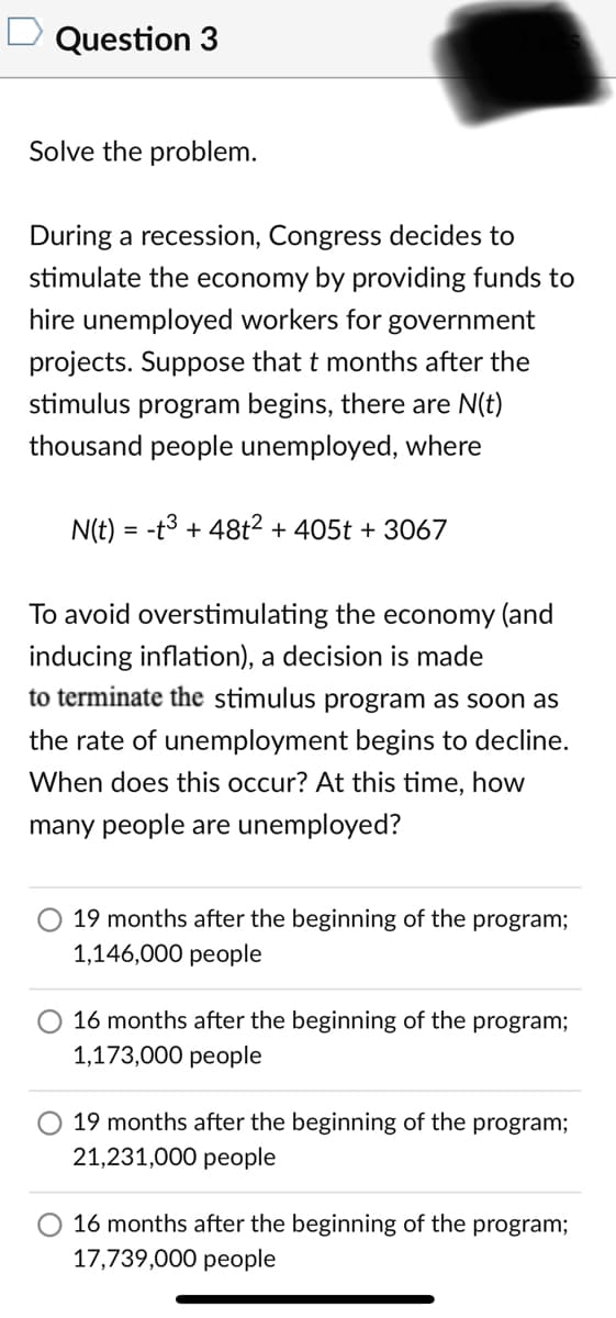 Question 3
Solve the problem.
During a recession, Congress decides to
stimulate the economy by providing funds to
hire unemployed workers for government
projects. Suppose that t months after the
stimulus program begins, there are N(t)
thousand people unemployed, where
N(t) = -t3 + 48t² + 405t + 3067
To avoid overstimulating the economy (and
inducing inflation), a decision is made
to terminate the stimulus program as soon as
the rate of unemployment begins to decline.
When does this occur? At this time, how
many people are unemployed?
19 months after the beginning of the program;
1,146,000 people
16 months after the beginning of the program;
1,173,000 people
19 months after the beginning of the program;
21,231,000 people
O 16 months after the beginning of the program;
17,739,000 people
