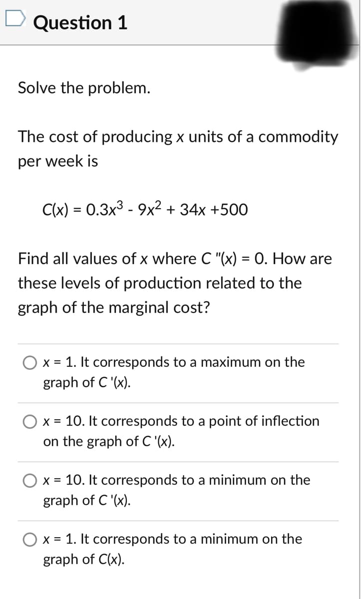 D Question 1
Solve the problem.
The cost of producing x units of a commodity
per week is
C(x) = 0.3x3 - 9x² + 34x +500
%3D
Find all values of x where C "(x) = 0. How are
%3D
these levels of production related to the
graph of the marginal cost?
O x = 1. It corresponds to a maximum on the
graph of C '(x).
X = 10. It corresponds to a point of inflection
on the graph of C '(x).
x = 10. It corresponds to a minimum on the
graph of C '(x).
x = 1. It corresponds to a minimum on the
graph of C(x).
