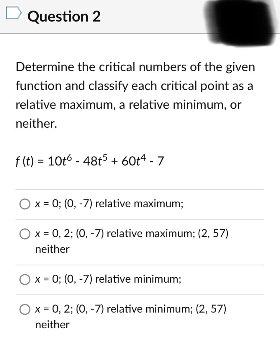 Question 2
Determine the critical numbers of the given
function and classify each critical point as a
relative maximum, a relative minimum, or
neither.
f (t) = 10t6 - 48t5 + 60t4 - 7
%3D
O x = 0; (0, -7) relative maximum;
O x = 0, 2; (0, -7) relative maximum; (2, 57)
%3D
neither
O x = 0; (0, -7) relative minimum;
O x = 0, 2; (0, -7) relative minimum; (2, 57)
neither
