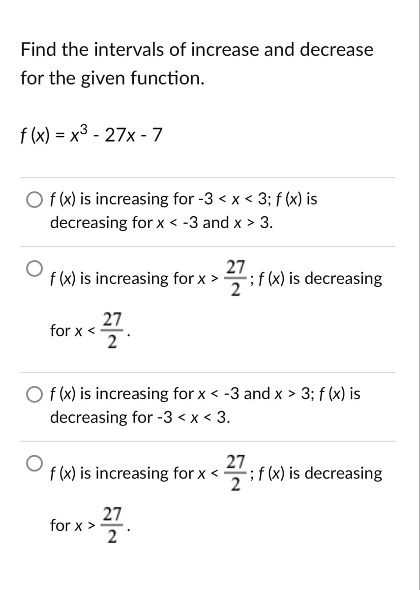 Find the intervals of increase and decrease
for the given function.
f (x) = x3 - 27x - 7
O f (x) is increasing for -3 < x < 3; f (x) is
decreasing for x < -3 and x > 3.
27
f (x) is increasing for x >
;f (x) is decreasing
2
27
for x <
2
O f (x) is increasing for x < -3 and x > 3; f (x) is
decreasing for -3 < x < 3.
27
f (x) is increasing for x <
;f (x) is decreasing
2
27
for x >
2
