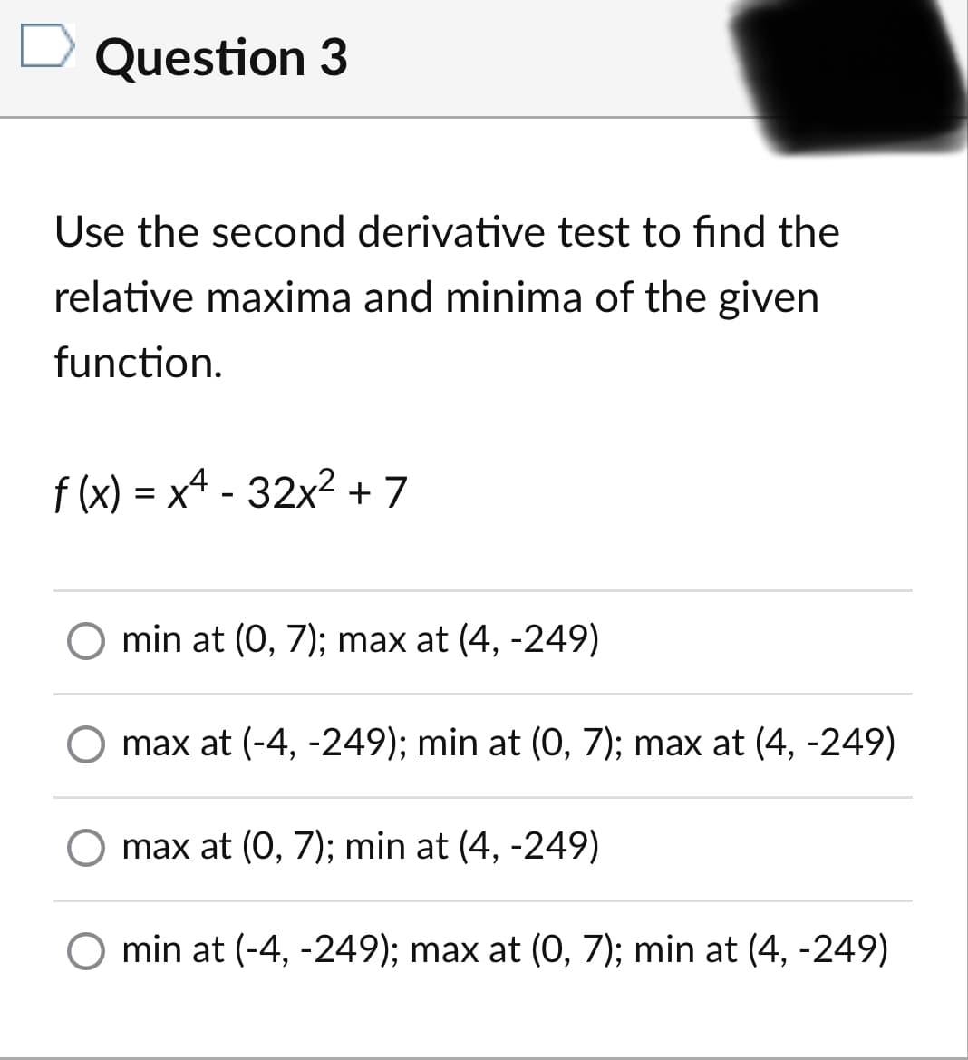 Question 3
Use the second derivative test to find the
relative maxima and minima of the given
function.
f (x) = x4 - 32x? + 7
O min at (0, 7); max at (4, -249)
O max at (-4, -249); min at (O, 7); max at (4, -249)
O max at (0, 7); min at (4, -249)
min at (-4, -249); max at (0, 7); min at (4, -249)
6.
