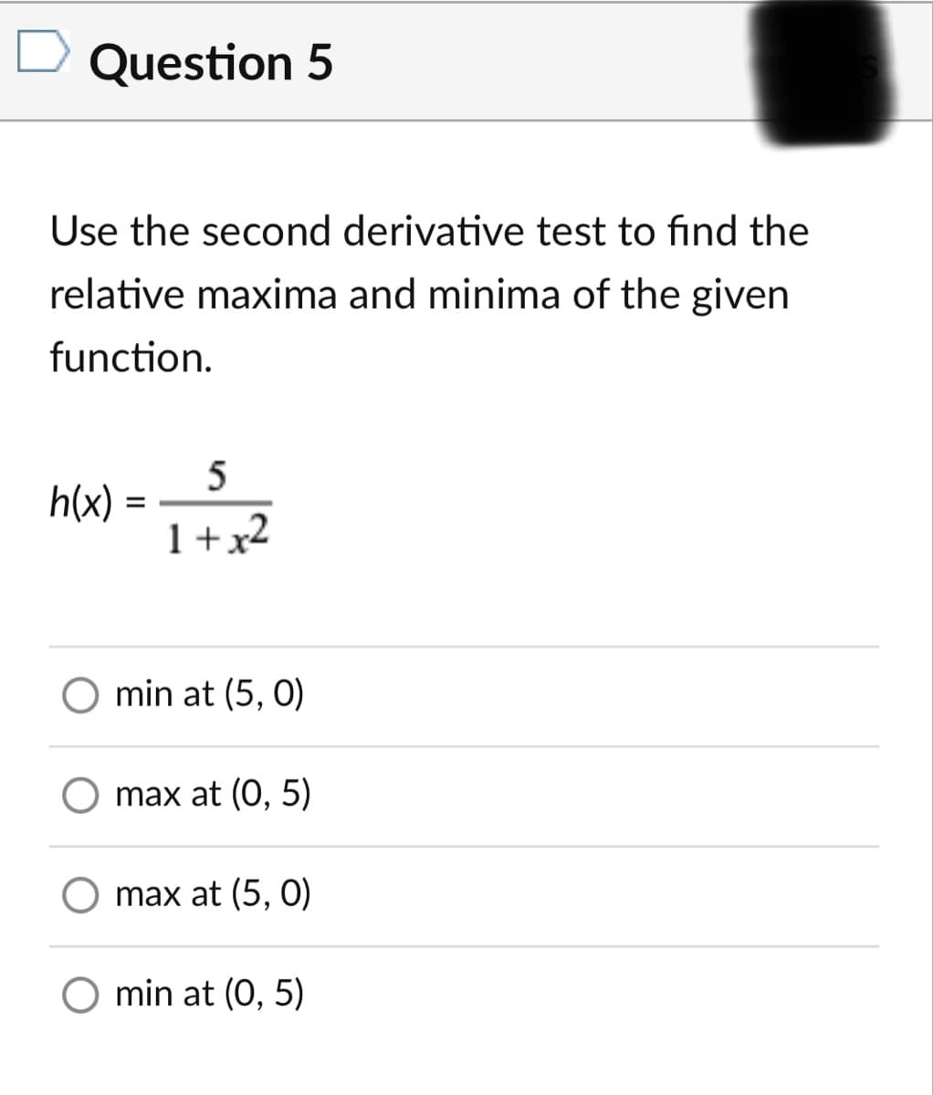 Question 5
Use the second derivative test to find the
relative maxima and minima of the given
function.
5
h(x)
1+x2
min at (5, 0)
O max at (0, 5)
max at (5, 0)
O min at (0, 5)
