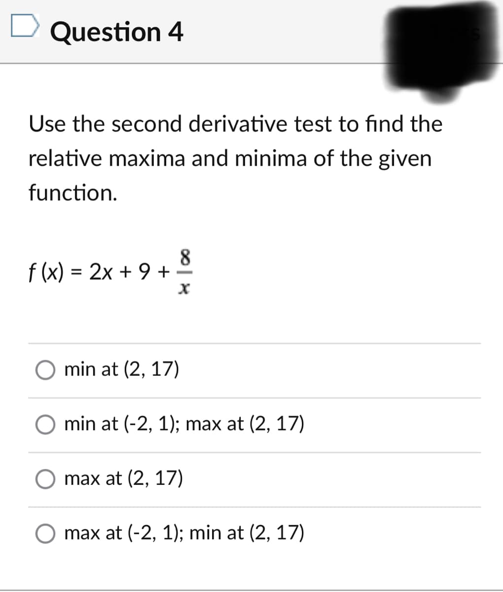 Question 4
Use the second derivative test to find the
relative maxima and minima of the given
function.
f (x) = 2x + 9 + 2
O min at (2, 17)
min at (-2, 1); max at (2, 17)
O max at (2, 17)
max at (-2, 1); min at (2, 17)
