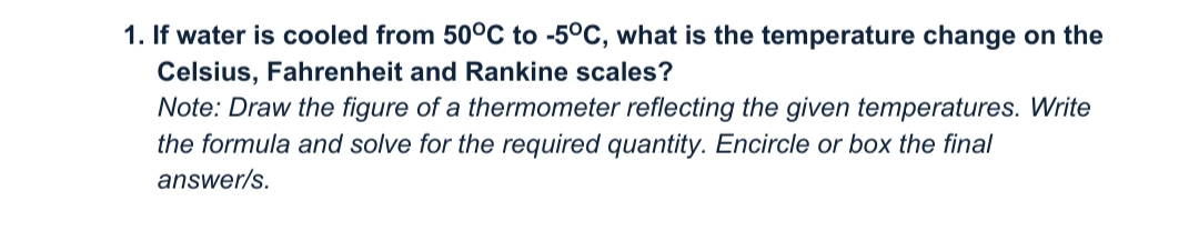 1. If water is cooled from 50°C to -5°C, what is the temperature change on the
Celsius, Fahrenheit and Rankine scales?
Note: Draw the figure of a thermometer reflecting the given temperatures. Write
the formula and solve for the required quantity. Encircle or box the final
answer/s.
