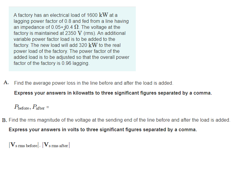 A factory has an electrical load of 1600 kW at a
lagging power factor of 0.8 and fed from a line having
an impedance of 0.05+j0.4 N. The voltage at the
factory is maintained at 2350 V (rms). An additional
variable power factor load is to be added to the
factory. The new load will add 320 kW to the real
power load of the factory. The power factor of the
added load is to be adjusted so that the overall power
factor of the factory is 0.96 lagging.
A. Find the average power loss in the line before and after the load is added.
Express your answers in kilowatts to three significant figures separated by a comma.
Pbefore, Pafter =
B. Find the rms magnitude of the voltage at the sending end of the line before and after the load is added.
Express your answers in volts to three significant figures separated by a comma.
|Vs rms before|, |Vs rms after|
