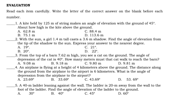 EVALUATION
Read each item carefully. Write the letter of the correct answer on the blank before each
number.
_1. A kite held by 125 m of string makes an angle of elevation with the ground of 45°.
About how high is the kite above the ground.
A. 62.8 m
В. 75.1 m
_2. With the sun, a girl 1.4 m tall casts a 3.6 m shadow. Find the angle of elevation from
the tip of the shadow to the sun. Express your answer to the nearest degree.
А. 19°.
В. 20°.
_3. From the top of a barn 7.62 m high, you see a cat on the ground. The angle of
depression of the cat is 40°. How many meters must that cat walk to reach the barn?
A. 9.08 m
_4. An airplane is flying at a height of 4 kilometers above the ground. The distance along
the ground from the airplane to the airport is 6 kilometers. What is the angle of
depression from the airplane to the airport?
A. 23.69°
C. 88.4 m
D. 113.6 m
С. 21°.
D. 22°.
B. 9.18 m
C. 9.80 m
D. 9.81 m
В. 33.69°
С. 43.69°
D. 53. 69°
5. A 40-m ladder leaning against the wall. The ladder is 20-m away from the wall to the
foot of the ladder. Find the angle of elevation of the ladder to the ground.
А.
30°
В. 40°
С. 45°
D. 60°
