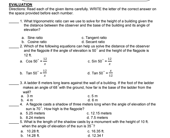 EVALUATION
Directions: Read each of the given items carefully. WRITE the letter of the correct answer on
the space provided before each number.
1. What trigonometric ratio can we use to solve for the height of a building given the
the distance between the observer and the base of the building and its angle of
elevation?
a. Sine ratio
b. Cosine ratio
c. Tangent ratio
d. Secant ratio
2. Which of the following equations can help us solve the distance of the observer
and the flagpole if the angle of elevation is 50° and the height of the flagpole is
12 ft.
12
12
a. Cos 50° =
c. Sin 50°
12
b. Tan 50°
d. Tan 50°
12
3. A ladder 8 meters long leans against the wall of a building. If the foot of the ladder
makes an angle of 68°with the ground, how far is the base of the ladder from the
wall?
а. 3 m
b. 4 m
c. 5 m
d. 6 m
4. A flagpole casts a shadow of three meters long when the angle of elevation of the
sun is 70°. How high is the flagpole?
a. 5.25 meters
c. 12.15 meters
b. 8.24 meters
d. 7.5 meters
5. What is the length of the shadow casts by a monument with the height of 10 ft.
when the angle of elevation of the sun is 35°?
а. 10.28 ft.
b. 14.28 ft.
c. 16.35 ft.
d. 12.34 f
