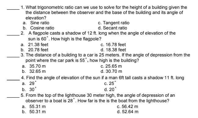1. What trigonometric ratio can we use to solve for the height of a building given the
the distance between the observer and the base of the building and its angle of
elevation?
a. Sine ratio
b. Cosine ratio
c. Tangent ratio
d. Secant ratio
2. A flagpole casts a shadow of 12 ft. long when the angle of elevation of the
sun is 60°. How high is the flagpole?
a. 21.38 feet
b. 20.78 feet
c. 16.78 feet
d. 18.38 feet
3. The distance of a building to a car is 25 meters. If the angle of depression from the
point where the car park is 55°, how high is the building?
a. 35.70 m
b. 32.65 m
4. Find the angle of elevation of the sun if a man 6ft tall casts a shadow 11 ft. long
a. 29°
b. 30°
c. 25.65 m
d. 30.70 m
c. 25°
d. 20°
5. From the top of the lighthouse 30 meter high, the angle of depression of an
observer to a boat is 28°. How far is the is the boat from the lighthouse?
a. 55.31 m
b. 50.31 m
c. 56.42 m
d. 52.64 m
