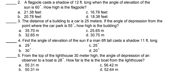 2. A flagpole casts a shadow of 12 ft. long when the angle of elevation of the
sun is 60°. How high is the flagpole?
a. 21.38 feet
b. 20.78 feet
c. 16.78 feet
d. 18.38 feet
3. The distance of a building to a car is 25 meters. If the angle of depression from the
point where the car park is 55°, how high is the building?
а. 35.70 m
b. 32.65 m
c. 25.65 m
d. 30.70 m
4. Find the angle of elevation of the sun if a man 6ft tall casts a shadow 11 ft. long
c. 25°
d. 20°
а. 29°
b. 30°
5. From the top of the lighthouse 30 meter high, the angle of depression of an
observer to a boat is 28°. How far is the is the boat from the lighthouse?
a. 55.31 m
b. 50.31 m
c. 56.42 m
d. 52.64 m
