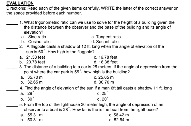 EVALUATION
Directions: Read each of the given items carefully. WRITE the letter of the correct answer on
the space provided before each number.
1. What trigonometric ratio can we use to solve for the height of a building given the
the distance between the observer and the base of the building and its angle of
elevation?
a. Sine ratio
b. Cosine ratio
c. Tangent ratio
d. Secant ratio
2. A flagpole casts a shadow of 12 ft. long when the angle of elevation of the
sun is 60°. How high is the flagpole?
c. 16.78 feet
d. 18.38 feet
а. 21.38 feet
b. 20.78 feet
3. The distance of a building to a car is 25 meters. If the angle of depression from the
point where the car park is 55°, how high is the building?
а. 35.70 m
b. 32.65 m
c. 25.65 m
d. 30.70 m
4. Find the angle of elevation of the sun if a man 6ft tall casts a shadow 11 ft. long
а. 29
b. 30°
5. From the top of the lighthouse 30 meter high, the angle of depression of an
observer to a boat is 28°. How far is the is the boat from the lighthouse?
а. 55.31 m
b. 50.31 m
c. 25°
d. 20°
c. 56.42 m
d. 52.64 m
