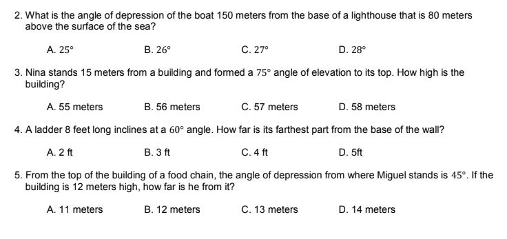 2. What is the angle of depression of the boat 150 meters from the base of a lighthouse that is 80 meters
above the surface of the sea?
A. 25°
В. 26°
C. 27°
D. 28°
3. Nina stands 15 meters from a building and formed a 75° angle of elevation to its top. How high is the
building?
A. 55 meters
B. 56 meters
C. 57 meters
D. 58 meters
4. A ladder 8 feet long inclines at a 60° angle. How far is its farthest part from the base of the wall?
A. 2 ft
В. 3 ft
С.4 ft
D. 5ft
5. From the top of the building of a food chain, the angle of depression from where Miguel stands is 45°. If the
building is 12 meters high, how far is he from it?
A. 11 meters
B. 12 meters
C. 13 meters
D. 14 meters
