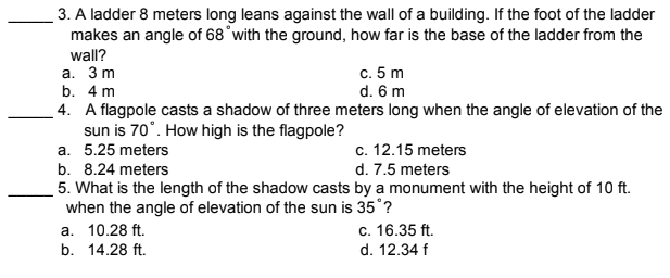 3. A ladder 8 meters long leans against the wall of a building. If the foot of the ladder
makes an angle of 68°with the ground, how far is the base of the ladder from the
wall?
с. 5 m
d. 6 m
4. A flagpole casts a shadow of three meters long when the angle of elevation of the
а. 3 m
b. 4 m
sun is 70°. How high is the flagpole?
a. 5.25 meters
c. 12.15 meters
b. 8.24 meters
d. 7.5 meters
5. What is the length of the shadow casts by a monument with the height of 10 ft.
when the angle of elevation of the sun is 35°?
а. 10.28 ft.
b. 14.28 ft.
c. 16.35 ft.
d. 12.34 f
