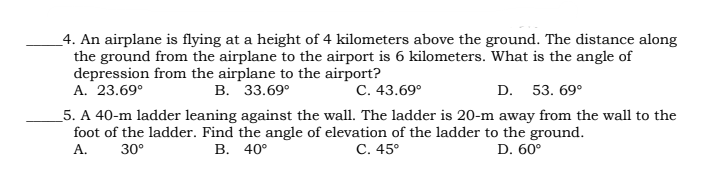 _4. An airplane is flying at a height of 4 kilometers above the ground. The distance along
the ground from the airplane to the airport is 6 kilometers. What is the angle of
depression from the airplane to the airport?
A. 23.69°
В. 33.69°
С. 43.69°
D. 53. 69°
_5. A 40-m ladder leaning against the wall. The ladder is 20-m away from the wall to the
foot of the ladder. Find the angle of elevation of the ladder to the ground.
А.
30°
В. 40°
С. 45°
D. 60°

