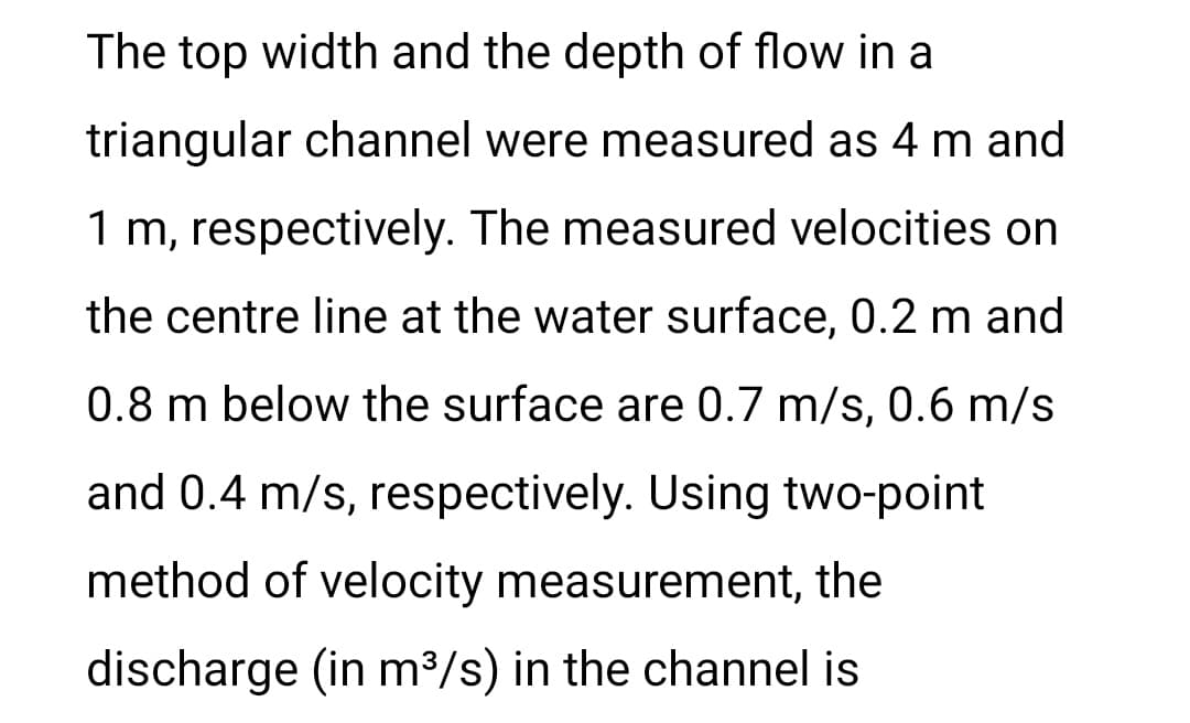 The top width and the depth of flow in a
triangular channel were measured as 4 m and
1 m, respectively. The measured velocities on
the centre line at the water surface, 0.2 m and
0.8 m below the surface are 0.7 m/s, 0.6 m/s
and 0.4 m/s, respectively. Using two-point
method of velocity measurement, the
discharge (in m³/s) in the channel is