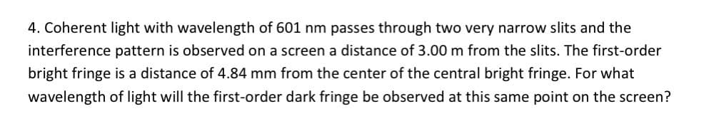 4. Coherent light with wavelength of 601 nm passes through two very narrow slits and the
interference pattern is observed on a screen a distance of 3.00 m from the slits. The first-order
bright fringe is a distance of 4.84 mm from the center of the central bright fringe. For what
wavelength of light will the first-order dark fringe be observed at this same point on the screen?