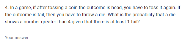 4. In a game, if after tossing a coin the outcome is head, you have to toss it again. If
the outcome is tail, then you have to throw a die. What is the probability that a die
shows a number greater than 4 given that there is at least 1 tail?
Your answer