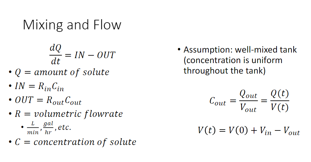 Mixing and Flow
dQ
dt
Q = amount of solute
• IN
= IN - OUT
=
Rin Cin
• OUT = Rout Cout
R = volumetric flowrate
L gal
, etc.
min' hr
• C = concentration of solute
●
Assumption: well-mixed tank
(concentration is uniform
throughout the tank)
Q (t)
V (t)
V(t) = V(0) + Vin - Vout
Cout
Qout
Vout
=