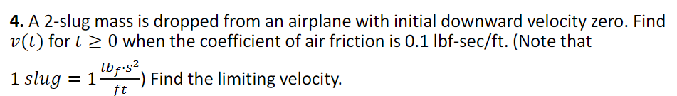 4. A 2-slug mass is dropped from an airplane with initial downward velocity zero. Find
v(t) for t≥ 0 when the coefficient of air friction is 0.1 lbf-sec/ft. (Note that
Find the limiting velocity.
1 slug = 1
lbf.s²
ft