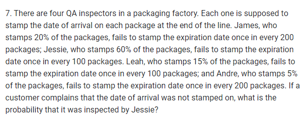 7. There are four QA inspectors in a packaging factory. Each one is supposed to
stamp the date of arrival on each package at the end of the line. James, who
stamps 20% of the packages, fails to stamp the expiration date once in every 200
packages; Jessie, who stamps 60% of the packages, fails to stamp the expiration
date once in every 100 packages. Leah, who stamps 15% of the packages, fails to
stamp the expiration date once in every 100 packages; and Andre, who stamps 5%
of the packages, fails to stamp the expiration date once in every 200 packages. If a
customer complains that the date of arrival was not stamped on, what is the
probability that it was inspected by Jessie?