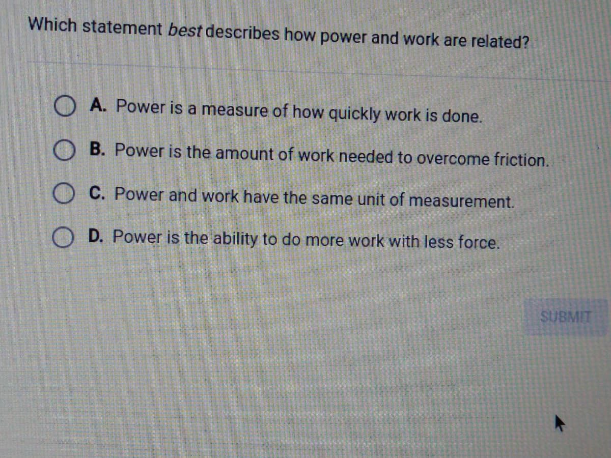 Which statement best describes how power and work are related?
A. Power is a measure of how quickly work is done.
O B. Power is the amount of work needed to overcome friction.
O C. Power and work have the same unit of measurement.
O D. Power is the ability to do more work with less force.
SUBMIT
