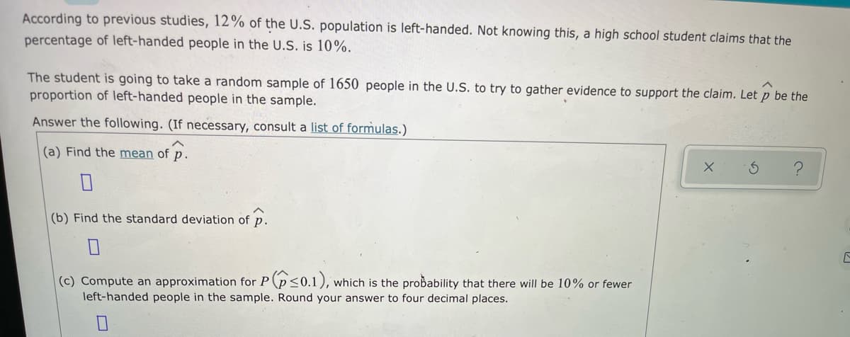 According to previous studies, 12% of the U.S. population is left-handed. Not knowing this, a high school student claims that the
percentage of left-handed people in the U.S. is 10%.
The student is going to take a random sample of 1650 people in the U.S. to try to gather evidence to support the claim. Let p be the
proportion of left-handed people in the sample.
Answer the following. (If necessary, consult a list of formulas.)
(a) Find the mean of p.
(b) Find the standard deviation of p.
(c) Compute an approximation for P (p<0.1), which is the probability that there will be 10% or fewer
left-handed people in the sample. Round your answer to four decimal places.
