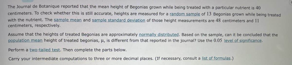 The Journal de Botanique reported that the mean height of Begonias grown while being treated with a particular nutrient is 40
centimeters. To check whether this is still accurate, heights are measured for a random sample of 13 Begonias grown while being treated
with the nutrient. The sample mean and sample standard deviation of those height measurements are 48 centimeters and 11
centimeters, respectively.
Assume that the heights of treated Begonias are approximately normally distributed. Based on the sample, can it be concluded that the
population mean height of treated begonias, µ, is different from that reported in the journal? Use the 0.05 level of significance.
Perform a two-tailed test. Then complete the parts below.
Carry your intermediäte computations to three or more decimal places. (If necessary, consult a list of formulas.)

