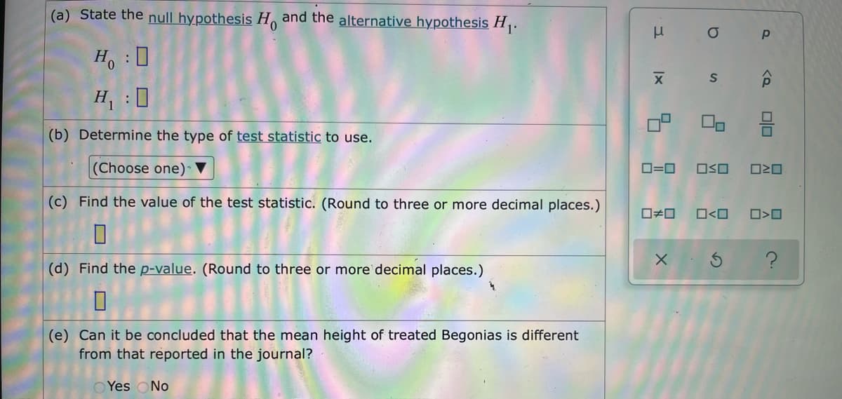 (a) State the null hypothesis H and the alternative hypothesis H.
Ho :0
H:0
(b) Determine the type of test statistic to use.
(Choose one) ▼
O=0
OSO
(c) Find the value of the test statistic. (Round to three or more decimal places.)
O<O
(d) Find the p-value. (Round to three or more decimal places.)
(e) Can it be concluded that the mean height of treated Begonias is different
from that reported in the journal?
O Yes ONo
