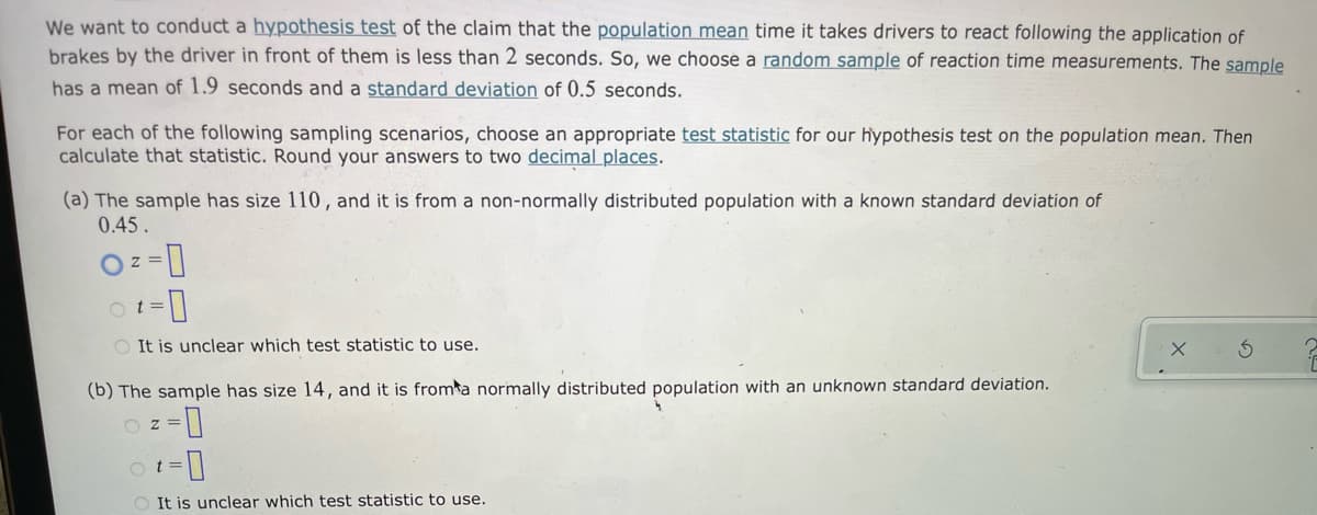 We want to conduct a hypothesis test of the claim that the population mean time it takes drivers to react following the application of
brakes by the driver in front of them is less than 2 seconds. So, we choose a random sample of reaction time measurements. The sample
has a mean of 1.9 seconds and a standard deviation of 0.5 seconds.
For each of the following sampling scenarios, choose an appropriate test statistic for our hypothesis test on the population mean. Then
calculate that statistic. Round your answers to two decimal places.
(a) The sample has size 110, and it is from a non-normally distributed population with a known standard deviation of
0.45.
O t =
O It is unclear which test statistic to use.
(b) The sample has size 14, and it is fromta normally distributed population with an unknown standard deviation.
D-
O z =
o t
It is unclear which test statistic to use.
