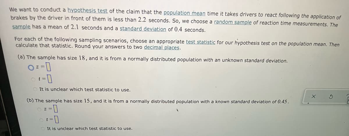 We want to conduct a hypothesis test of the claim that the population mean time it takes drivers to react following the application of
brakes by the driver in front of them is less than 2.2 seconds. So, we choose a random sample of reaction time measurements. The
sample has a mean of 2.1 seconds and a standard deviation of 0.4 seconds.
For each of the following sampling scenarios, choose an appropriate test statistic for our hypothesis test on the population mean. Then
calculate that statistic. Round your answers to two decimal places.
(a) The sample has size l18, and it is from a normally distributed population with an unknown standard deviation.
t =
O It is unclear which test statistic to use.
(b) The sample has size 15, and it is from a normally distributed population with a known standard deviation of 0.45.
O z
O It is unclear which test statistic to use.
