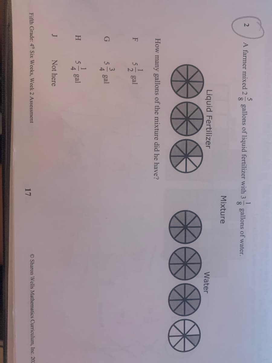 21
44
1/2
A farmer mixed 2
8.
gallons of liquid fertilizer with 3
1
gallons of water.
8
Mixture
Liquid Fertilizer
Water
How many gallons of the mixture did he have?
gal
3
4 gal
H
4.
gal
J
Not here
Fifth Grade: 4th Six Weeks, Week 2 Assessment
17
© Sharon Wells Mathematics Curriculum, Inc. 20
