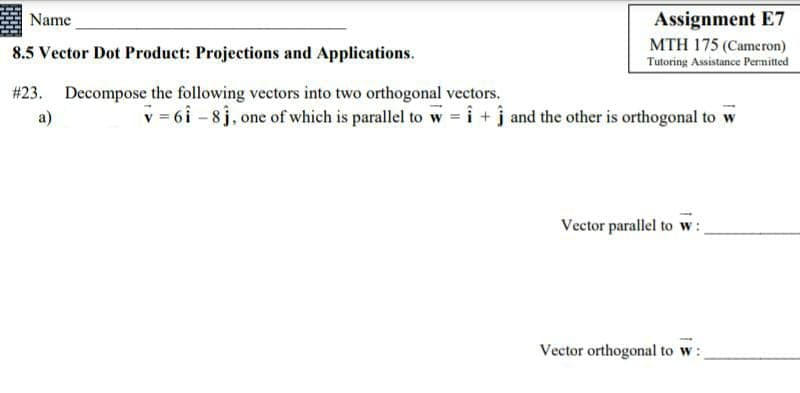 Name
Assignment E7
MTH 175 (Cameron)
8.5 Vector Dot Product: Projections and Applications.
Tutoring Assistance Pernitted
# 23. Decompose the following vectors into two orthogonal vectors.
a)
v = 6i - 8j, one of which is parallel to w = i + j and the other is orthogonal to w
Vector parallel to w:
Vector orthogonal to w:

