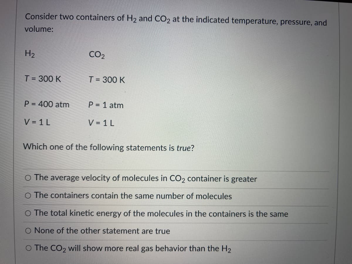 Consider two containers of H2 and CO2 at the indicated temperature, pressure, and
volume:
H2
CO2
T = 300 K
T = 300 K
P = 400 atm
P = 1 atm
V = 1 L
V = 1 L
Which one of the following statements is true?
O The average velocity of molecules in CO2 container is greater
O The containers contain the same number of molecules
O The total kinetic energy of the molecules in the containers is the same
O None of the other statement are true
O The CO2 will show more real gas behavior than the H2

