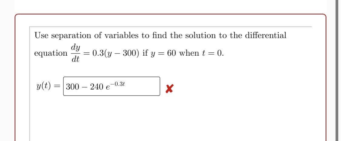 Use separation of variables to find the solution to the differential
dy
0.3(y – 300) if y
dt
equation
= 60 when t = 0.
y(t) =| 300
240 e
-0.3t

