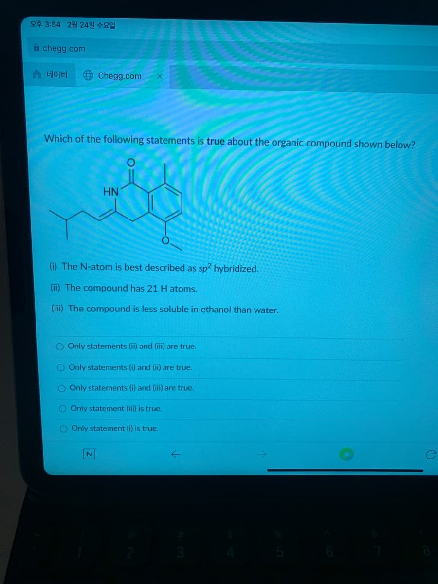 오후 3:54 2월 24일 수요일
A chegg.com
솝 네이버
O Chegg.com
Which of the following statements is true about the organic compound shown below?
HN
(i) The N-atom is best described as sp2 hybridized.
(ii) The compound has 21 H atoms.
(iii) The compound is less soluble in ethanol than water.
O Only statements (ii) and (i) are true.
O Only statements (i) and (ii) are true.
O Only statements (i) and (iii) are true.
O Only statement (iii) is true.
O Only statement (i) is true.
