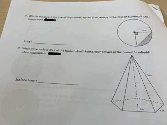 14. What is the area of the shaded area below? Round your answer to the nearest hundredth when
appropriate.
7.2 cm
Area =
15. What is the surface area of the figure below? Round your answer to the nearest hundredth
when appropriate.
25 cm
Surface Area =
6c
54