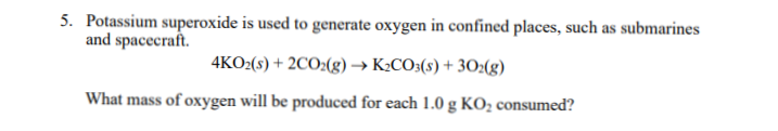 5. Potassium superoxide is used to generate oxygen in confined places, such as submarines
and spacecraft.
4KO:(s) + 2CO2(g)→ K:CO3(s) + 30:(g)
What mass of oxygen will be produced for each 1.0 g KO2 consumed?
