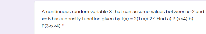 A continuous random variable X that can assume values between x=2 and
x= 5 has a density function given by f(x) = 2(1+x)/ 27. Find a) P (x<4) b)
P(3<x<4) *
