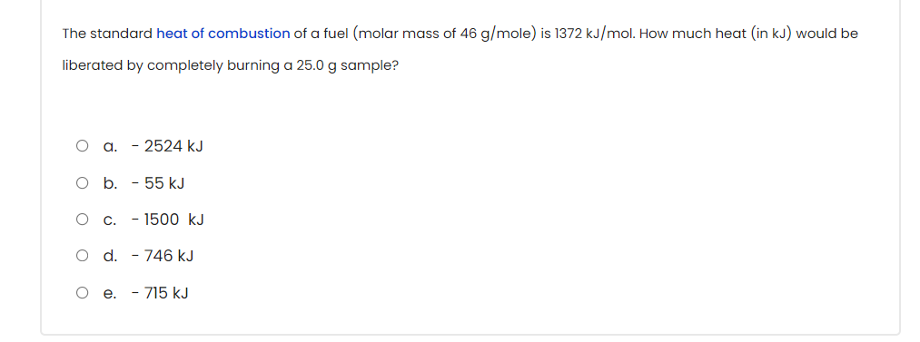 The standard heat of combustion of a fuel (molar mass of 46 g/mole) is 1372 kJ/mol. How much heat (in kJ) would be
liberated by completely burning a 25.0 g sample?
a.
- 2524 kJ
O b. - 55 kJ
- 1500 kJ
O d. - 746 kJ
O e. - 715 kJ
