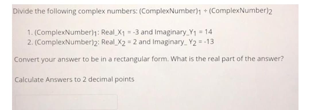 Divide the following complex numbers: (ComplexNumber)1 + (ComplexNumber)2
1. (ComplexNumber)1: Real X1 = -3 and Imaginary_Y1 = 14
2. (ComplexNumber)2: Real_X2 = 2 and Imaginary_Y2 = -13
Convert your answer to be in a rectangular form. What is the real part of the answer?
Calculate Answers to 2 decimal points
