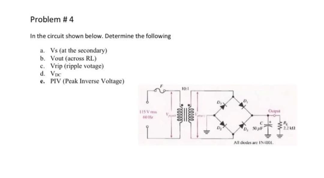 Problem # 4
In the circuit shown below. Determine the following
a. Vs (at the secondary)
b. Vout (across RL)
c. Vrip (ripple votage)
d. VpC
e. PIV (Peak Inverse Voltage)
10:1
Dy
1ISV ms
Ouiput
RL
2.2 k2
D, 50 pF
All diodes are IN4001.
alleee
