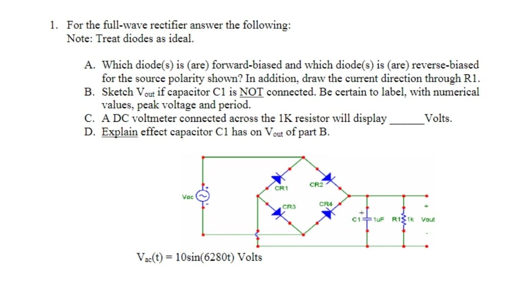 1. For the full-wave rectifier answer the following:
Note: Treat diodes as ideal.
A. Which diode(s) is (are) forward-biased and which diode(s) is (are) reverse-biased
for the source polarity shown? In addition, draw the current direction through R1.
B. Sketch Vout if capacitor C1 is NOT connected. Be certain to label, with numerical
values, peak voltage and period.
C. A DC voltmeter connected across the 1K resistor will display
D. Explain effect capacitor C1 has on Vout of part B.
Volts.
CR2
CR1
Vac
CR4
CR3
C1+1uF R1S1k Vout
Vac(t) = 10sin(6280t) Volts

